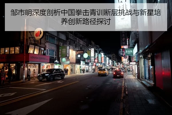 邹市明深度剖析中国拳击青训断层挑战与新星培养创新路径探讨