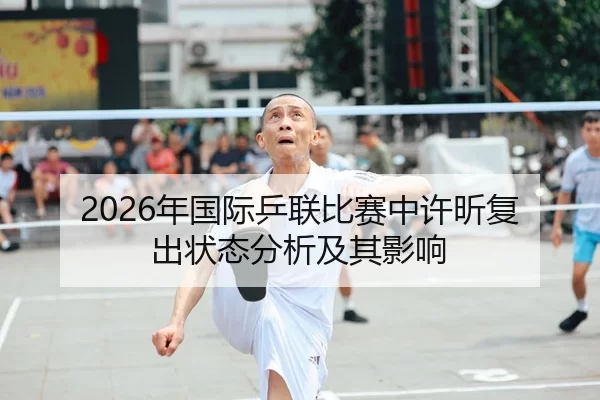 2026年国际乒联比赛中许昕复出状态分析及其影响