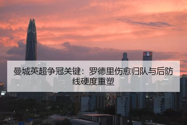 曼城英超争冠关键：罗德里伤愈归队与后防线硬度重塑