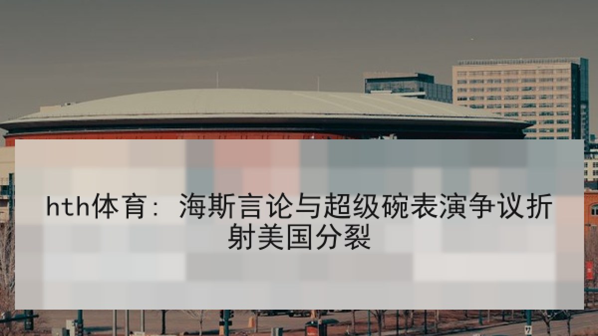 hth体育: 海斯言论与超级碗表演争议折射美国分裂 hth体育: 海斯言论与超级碗表演争议折射美国分裂