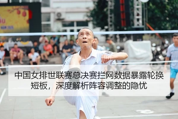 中国女排世联赛总决赛拦网数据暴露轮换短板，深度解析阵容调整的隐忧