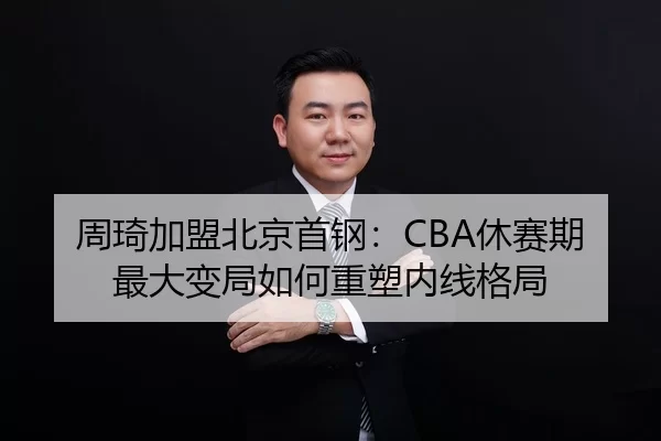 周琦加盟北京首钢：CBA休赛期最大变局如何重塑内线格局