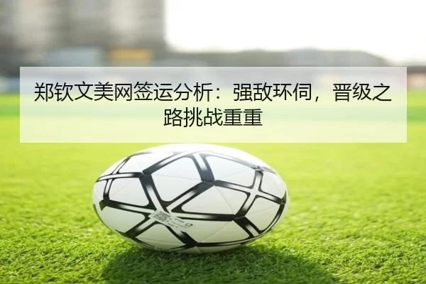郑钦文美网签运分析：强敌环伺，晋级之路挑战重重