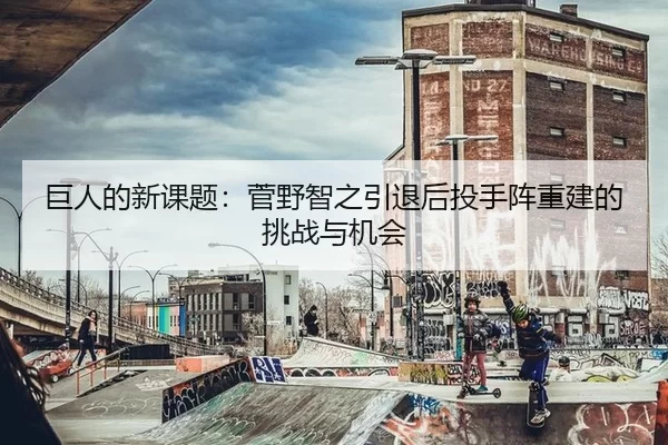 巨人的新课题：菅野智之引退后投手阵重建的挑战与机会