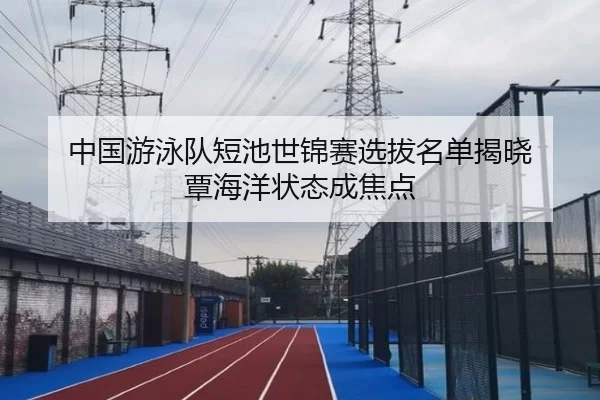 中国游泳队短池世锦赛选拔名单揭晓 覃海洋状态成焦点