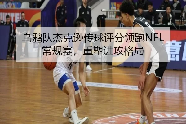 乌鸦队杰克逊传球评分领跑NFL常规赛，重塑进攻格局