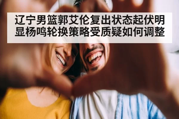 辽宁男篮郭艾伦复出状态起伏明显杨鸣轮换策略受质疑如何调整